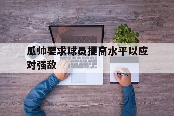 杏彩体育网页版-瓜帅要求球员提高水平以应对强敌